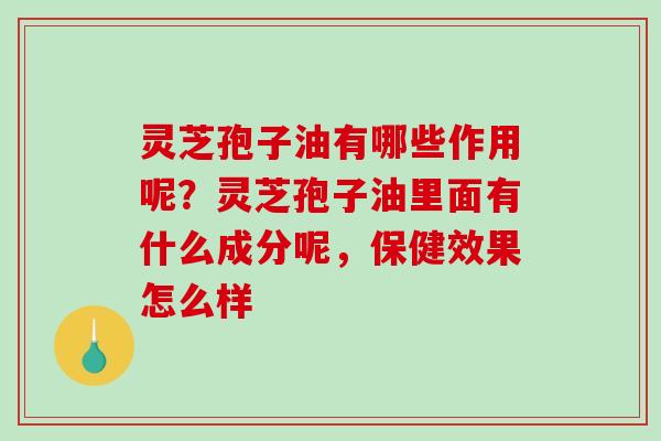 灵芝孢子油有哪些作用呢？灵芝孢子油里面有什么成分呢，保健效果怎么样