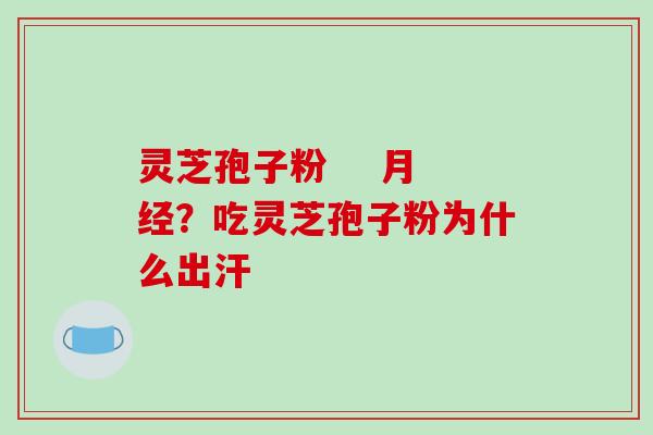 灵芝孢子粉    月经？吃灵芝孢子粉为什么出汗