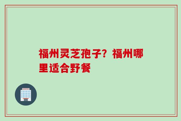 福州灵芝孢子？福州哪里适合野餐