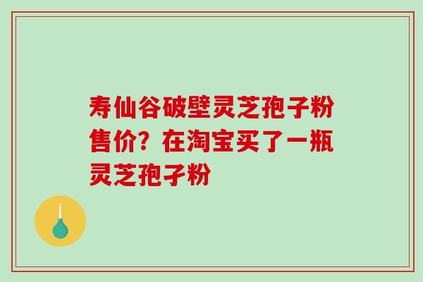 寿仙谷破壁灵芝孢子粉售价？在淘宝买了一瓶灵芝孢孑粉
