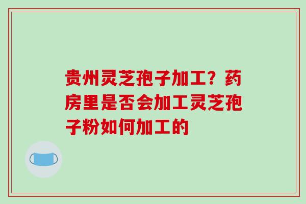 贵州灵芝孢子加工？药房里是否会加工灵芝孢子粉如何加工的