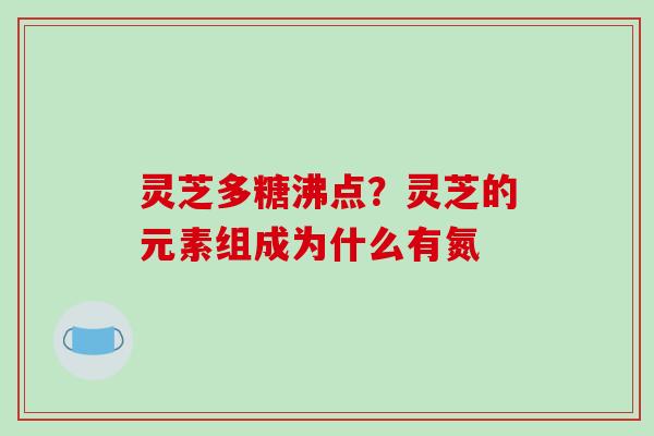 灵芝多糖沸点？灵芝的元素组成为什么有氮