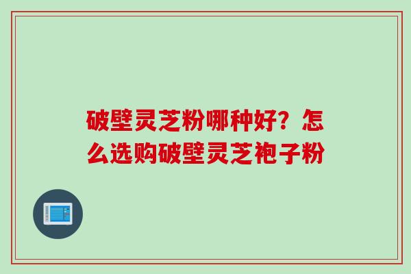 破壁灵芝粉哪种好？怎么选购破壁灵芝袍子粉