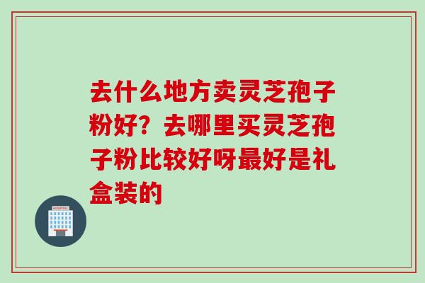 去什么地方卖灵芝孢子粉好？去哪里买灵芝孢子粉比较好呀最好是礼盒装的