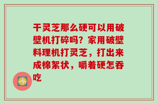 干灵芝那么硬可以用破壁机打碎吗?家用破壁料理机打灵芝,打出来成棉絮状,嚼着硬怎吞吃 干灵芝那么硬可以用破壁机打碎吗?家用破壁料理机打灵芝,打出来成棉絮状,嚼着硬怎吞吃