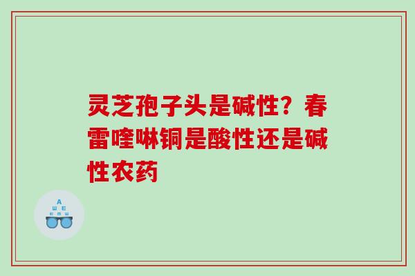 灵芝孢子头是碱性？春雷喹啉铜是酸性还是碱性农药