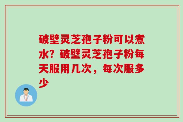 破壁灵芝孢子粉可以煮水？破壁灵芝孢子粉每天服用几次，每次服多少