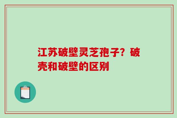 江苏破壁灵芝孢子?破壳和破壁的区别 江苏破壁灵芝孢子?破壳和破壁的区别