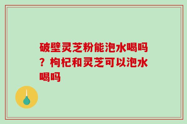 破壁灵芝粉能泡水喝吗？枸杞和灵芝可以泡水喝吗