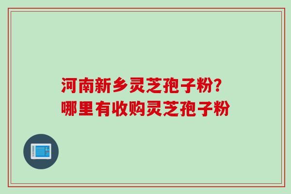 河南新乡灵芝孢子粉？哪里有收购灵芝孢子粉