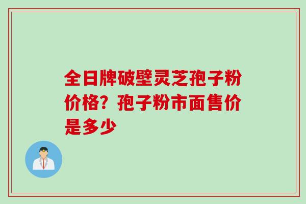 全日牌破壁灵芝孢子粉价格？孢子粉市面售价是多少