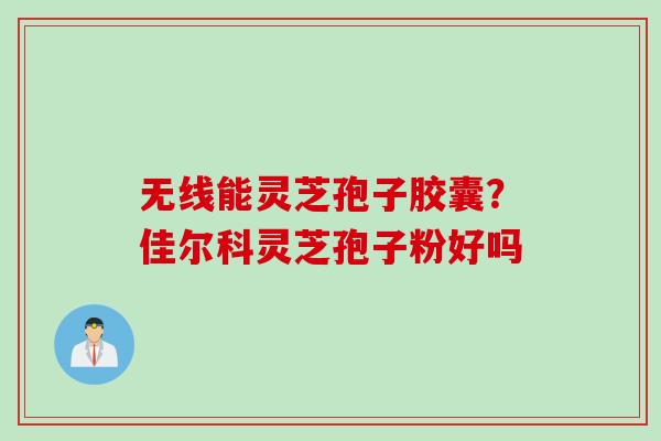 无线能灵芝孢子胶囊？佳尔科灵芝孢子粉好吗