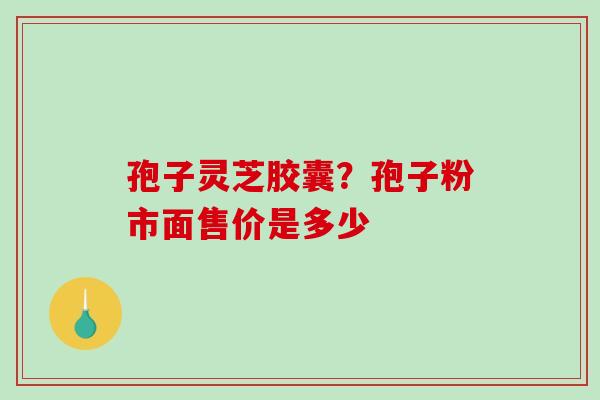 孢子灵芝胶囊？孢子粉市面售价是多少