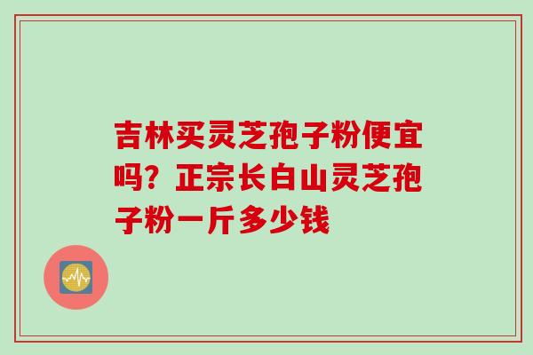 吉林买灵芝孢子粉便宜吗？正宗长白山灵芝孢子粉一斤多少钱