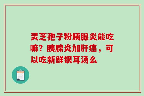 灵芝孢子粉胰腺炎能吃嘛？胰腺炎加肝癌，可以吃新鲜银耳汤么