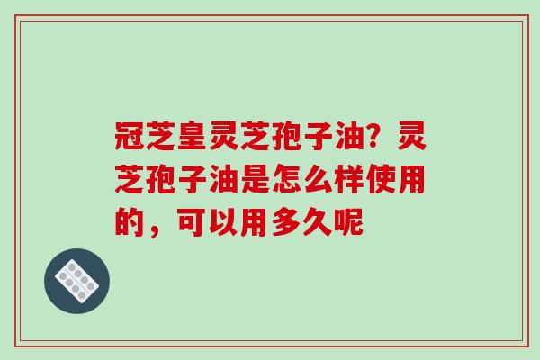 冠芝皇灵芝孢子油？灵芝孢子油是怎么样使用的，可以用多久呢
