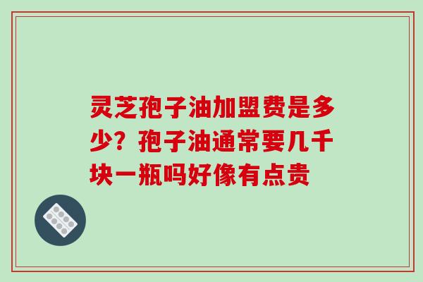 灵芝孢子油加盟费是多少？孢子油通常要几千块一瓶吗好像有点贵
