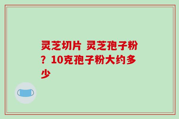 灵芝切片 灵芝孢子粉？10克孢子粉大约多少