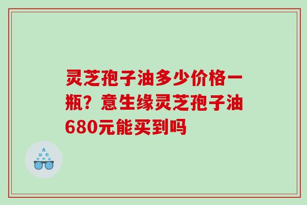 灵芝孢子油多少价格一瓶？意生缘灵芝孢子油680元能买到吗
