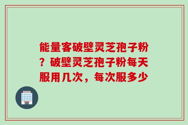 能量客破壁灵芝孢子粉？破壁灵芝孢子粉每天服用几次，每次服多少