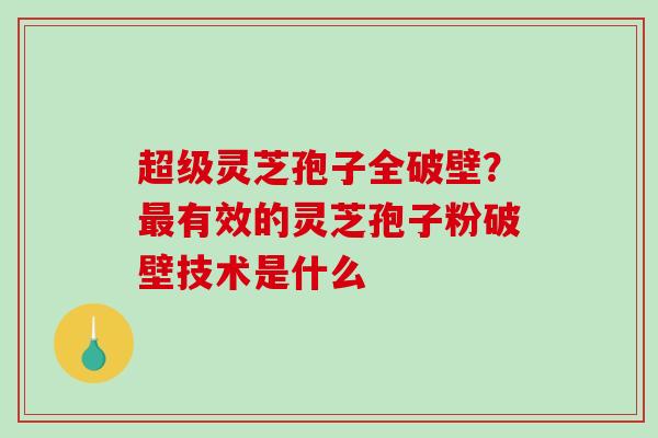 超级灵芝孢子全破壁？最有效的灵芝孢子粉破壁技术是什么