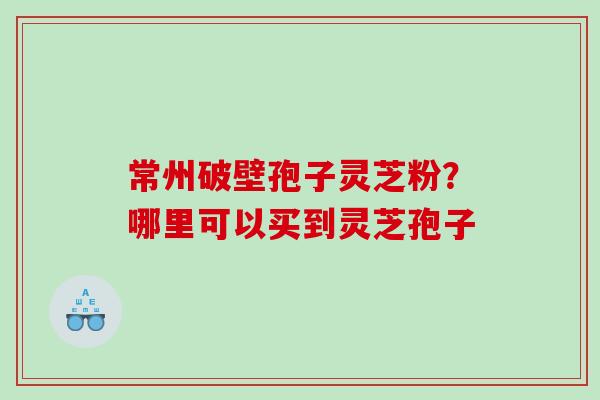 常州破壁孢子灵芝粉？哪里可以买到灵芝孢子
