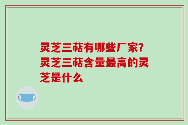 灵芝三萜有哪些厂家？灵芝三萜含量最高的灵芝是什么