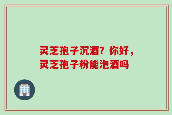 灵芝孢子沉酒？你好，灵芝孢子粉能泡酒吗