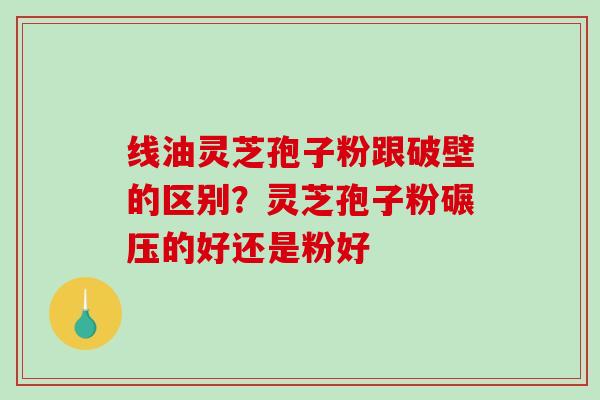 线油灵芝孢子粉跟破壁的区别？灵芝孢子粉碾压的好还是粉好