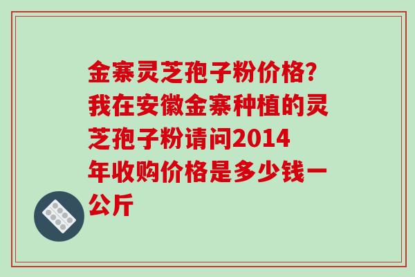 金寨灵芝孢子粉价格？我在安徽金寨种植的灵芝孢子粉请问2014年收购价格是多少钱一公斤