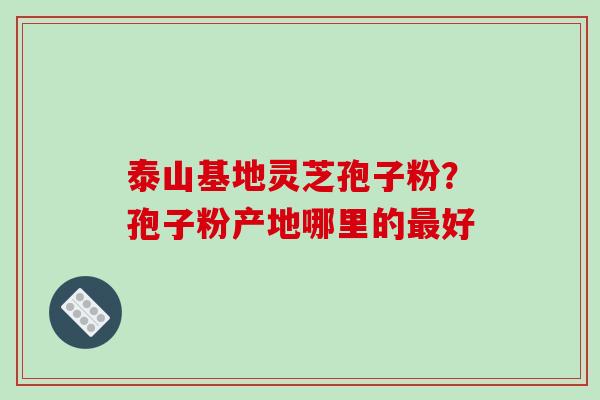 泰山基地灵芝孢子粉？孢子粉产地哪里的最好