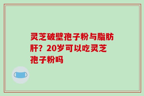 灵芝破壁孢子粉与脂肪肝？20岁可以吃灵芝孢子粉吗