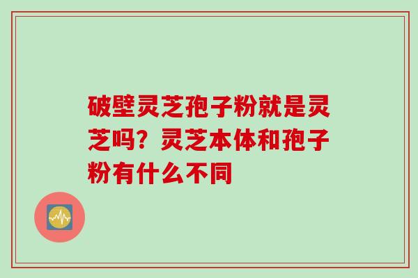 破壁灵芝孢子粉就是灵芝吗？灵芝本体和孢子粉有什么不同