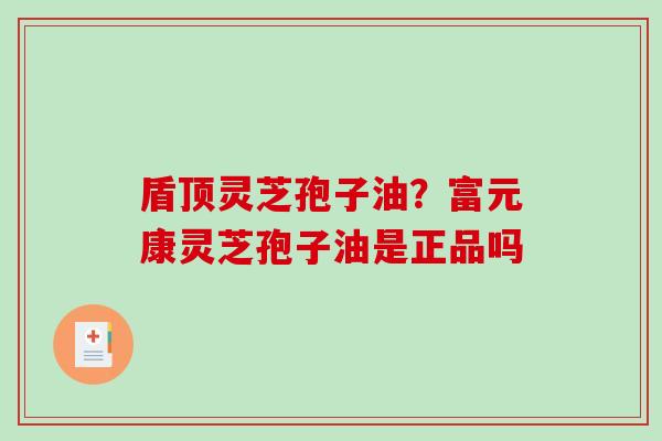 盾顶灵芝孢子油？富元康灵芝孢子油是正品吗