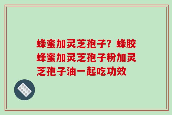 蜂蜜加灵芝孢子？蜂胶蜂蜜加灵芝孢子粉加灵芝孢子油一起吃功效