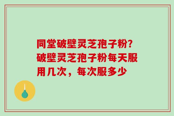 同堂破壁灵芝孢子粉？破壁灵芝孢子粉每天服用几次，每次服多少