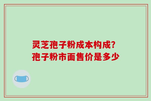灵芝孢子粉成本构成？孢子粉市面售价是多少