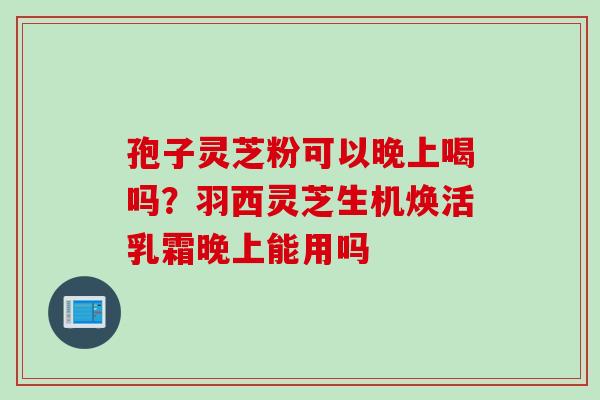 孢子灵芝粉可以晚上喝吗？羽西灵芝生机焕活乳霜晚上能用吗