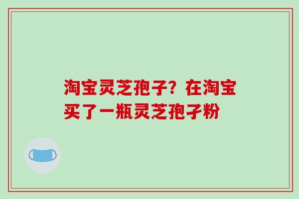 淘宝灵芝孢子？在淘宝买了一瓶灵芝孢孑粉
