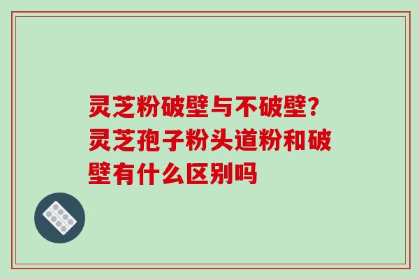 灵芝粉破壁与不破壁？灵芝孢子粉头道粉和破壁有什么区别吗