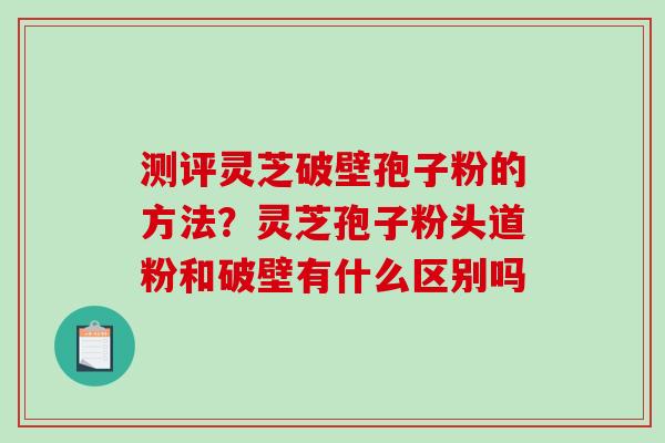 测评灵芝破壁孢子粉的方法？灵芝孢子粉头道粉和破壁有什么区别吗