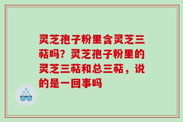灵芝孢子粉里含灵芝三萜吗？灵芝孢子粉里的灵芝三萜和总三萜，说的是一回事吗