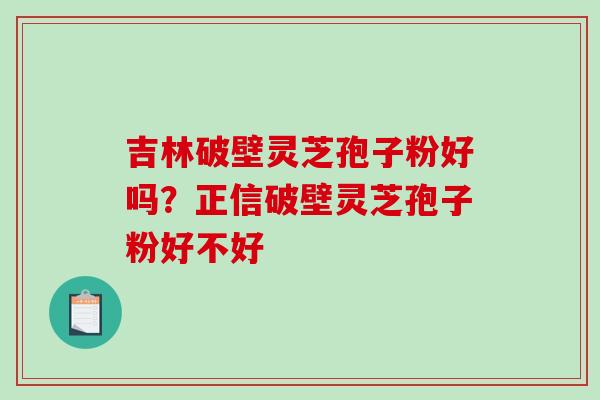 吉林破壁灵芝孢子粉好吗？正信破壁灵芝孢子粉好不好