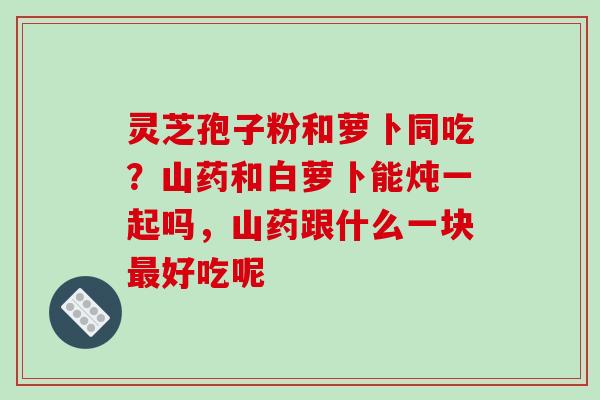 灵芝孢子粉和萝卜同吃？山药和白萝卜能炖一起吗，山药跟什么一块好吃呢