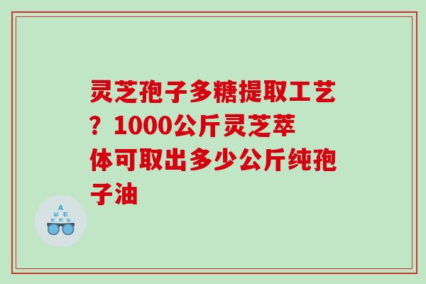 灵芝孢子多糖提取工艺？1000公斤灵芝萃体可取出多少公斤纯孢子油