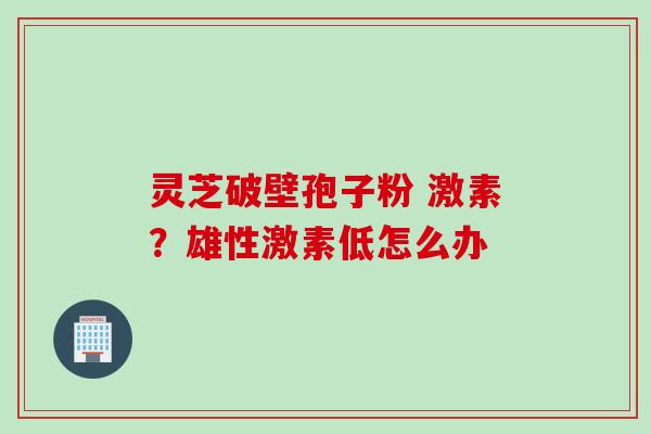 灵芝破壁孢子粉 激素？雄性激素低怎么办