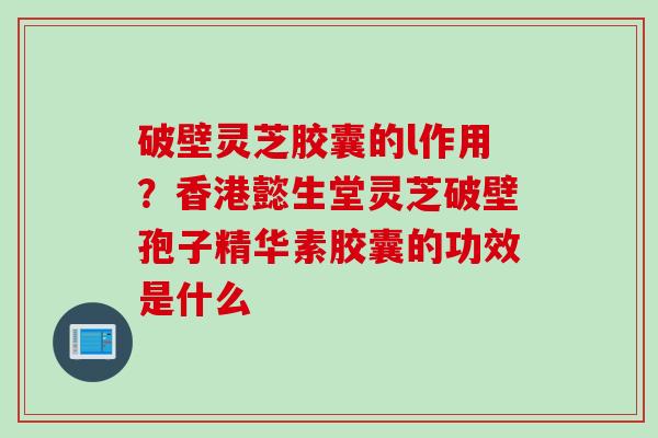 破壁灵芝胶囊的l作用？香港懿生堂灵芝破壁孢子精华素胶囊的功效是什么