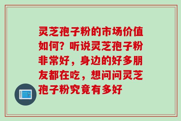 灵芝孢子粉的市场价值如何？听说灵芝孢子粉非常好，身边的好多朋友都在吃，想问问灵芝孢子粉究竟有多好