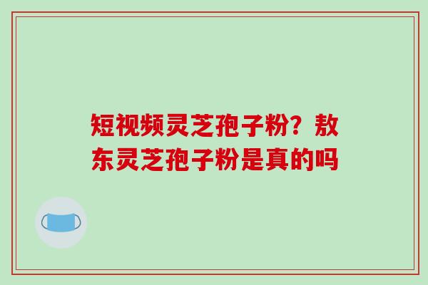 短视频灵芝孢子粉？敖东灵芝孢子粉是真的吗