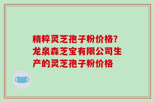 精粹灵芝孢子粉价格？龙泉森芝宝有限公司生产的灵芝孢子粉价格